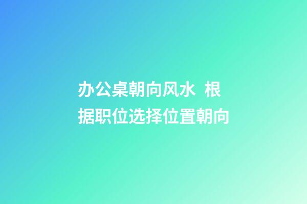 办公桌朝向风水  根据职位选择位置朝向